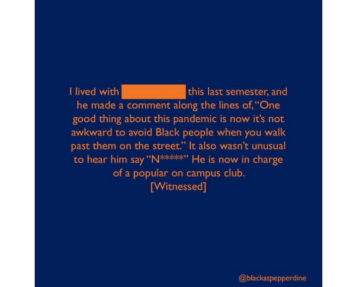An anonymous Pepperdine student writes about witnessing an anti-Black and racist experience from the previous semester. The event was about another student using the N-word and wanting to avoid Black people. Courtesy of @BlackAtPepperdine Instagram account